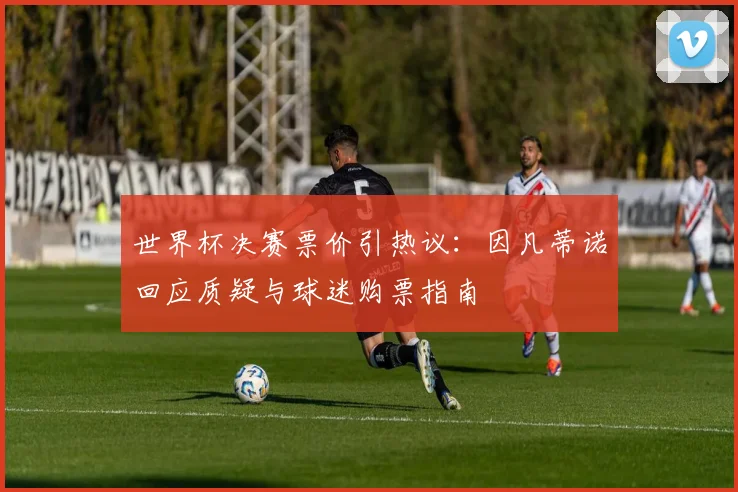 世界杯决赛票价引热议：因凡蒂诺回应质疑与球迷购票指南
