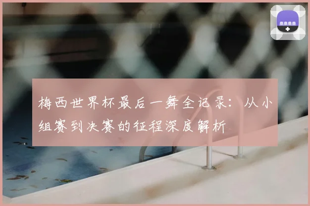 梅西世界杯最后一舞全记录：从小组赛到决赛的征程深度解析