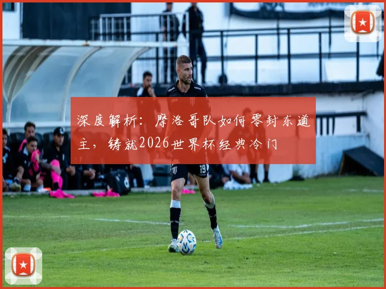 深度解析：摩洛哥队如何零封东道主，铸就2026世界杯经典冷门