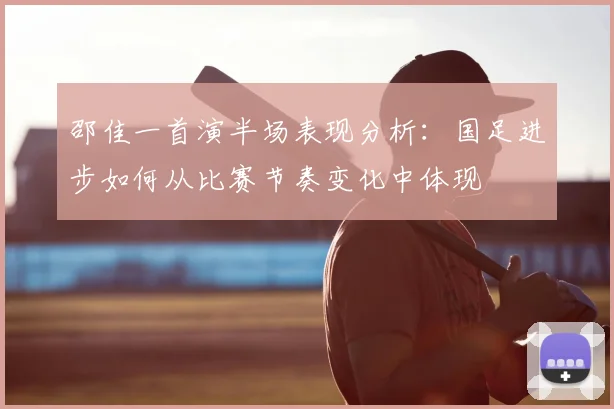 邵佳一首演半场表现分析：国足进步如何从比赛节奏变化中体现