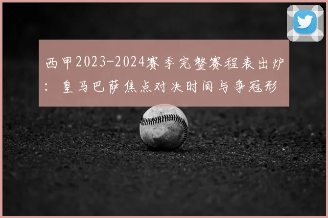 西甲2023-2024赛季完整赛程表出炉:皇马巴萨焦点对决时间与争冠形势前瞻