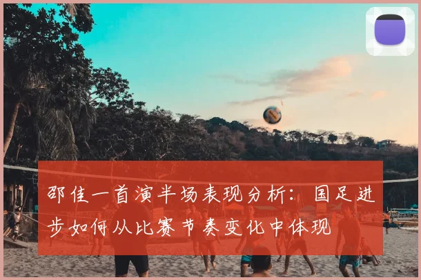 邵佳一首演半场表现分析：国足进步如何从比赛节奏变化中体现