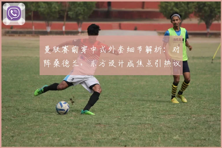 曼联赛前穿中式外套细节解析：对阵桑德兰，东方设计成焦点引热议