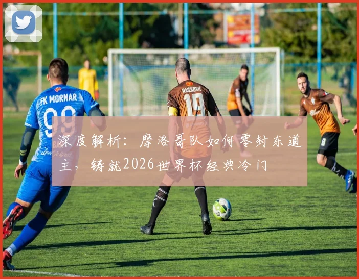 深度解析：摩洛哥队如何零封东道主，铸就2026世界杯经典冷门