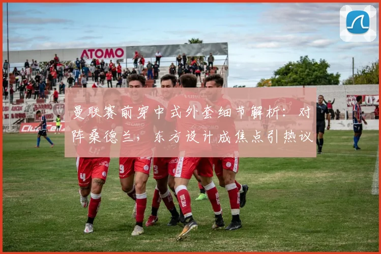 曼联赛前穿中式外套细节解析:对阵桑德兰,东方设计成焦点引热议