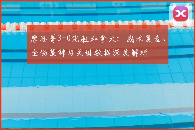 摩洛哥3-0完胜加拿大:战术复盘、全场集锦与关键数据深度解析