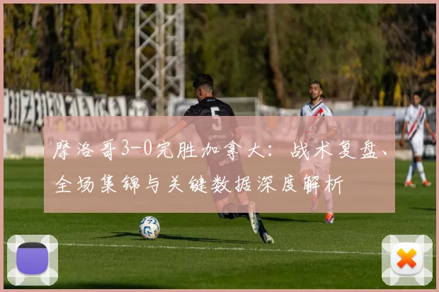 摩洛哥3-0完胜加拿大：战术复盘、全场集锦与关键数据深度解析