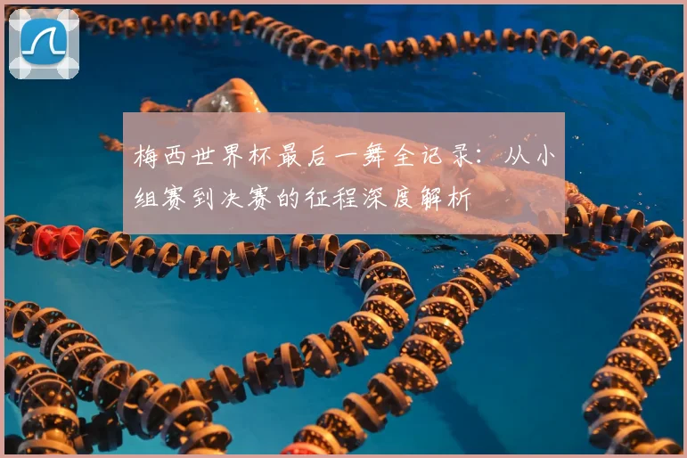梅西世界杯最后一舞全记录：从小组赛到决赛的征程深度解析